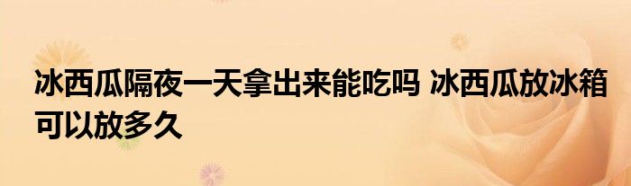 冰西瓜隔夜一天拿出来能吃吗 冰西瓜放冰箱可以放多久