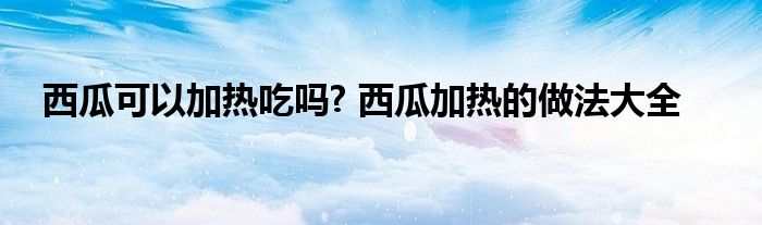 西瓜可以加热吃吗? 西瓜加热的做法大全