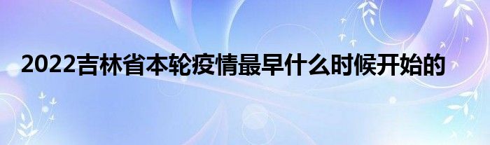 2022吉林省本轮疫情最早什么时候开始的