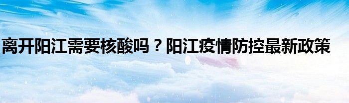 离开阳江需要核酸吗？阳江疫情防控最新政策
