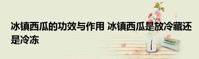 冰镇西瓜的功效与作用 冰镇西瓜是放冷藏还是冷冻