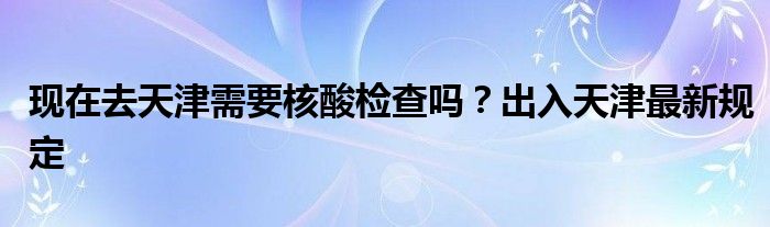 现在去天津需要核酸检查吗？出入天津最新规定