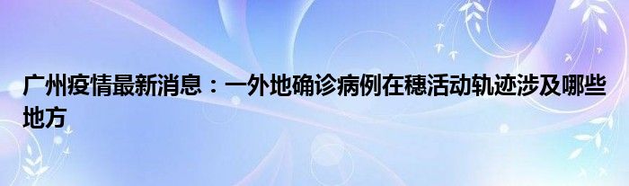 广州疫情最新消息：一外地确诊病例在穗活动轨迹涉及哪些地方