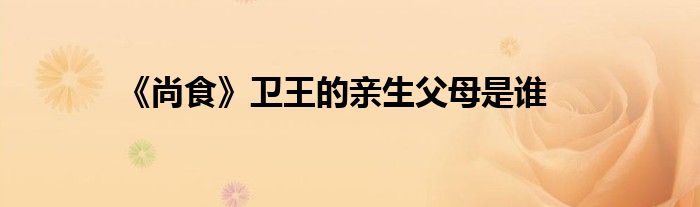 《尚食》卫王的亲生父母是谁