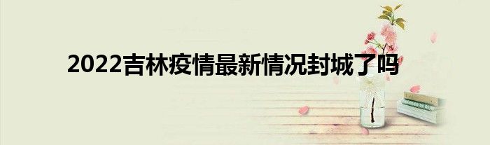 2022吉林疫情最新情况封城了吗