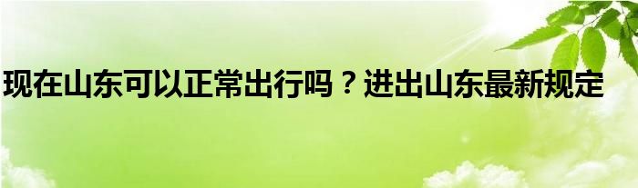 现在山东可以正常出行吗？进出山东最新规定