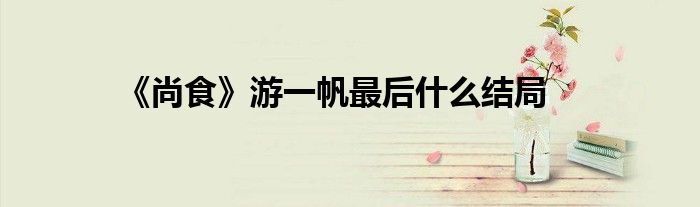 《尚食》游一帆最后什么结局
