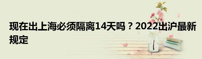 现在出上海必须隔离14天吗？2022出沪最新规定