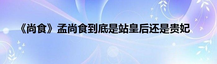 《尚食》孟尚食到底是站皇后还是贵妃