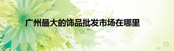 广州最大的饰品批发市场在哪里