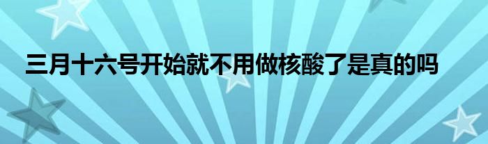三月十六号开始就不用做核酸了是真的吗