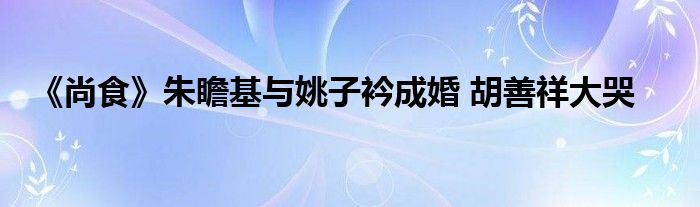 《尚食》朱瞻基与姚子衿成婚 胡善祥大哭