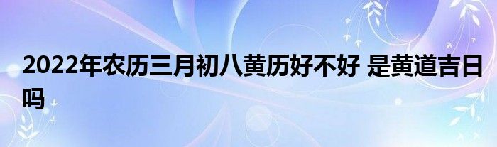 2022年农历三月初八黄历好不好 是黄道吉日吗