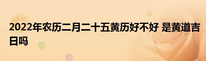 2022年农历二月二十五黄历好不好 是黄道吉日吗