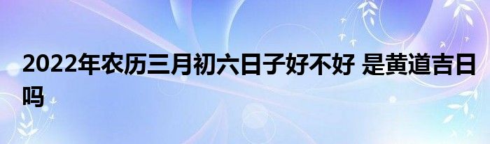 2022年农历三月初六日子好不好 是黄道吉日吗