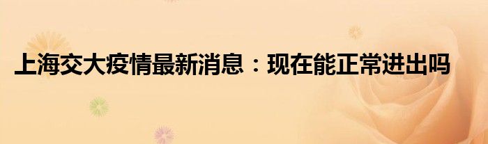 上海交大疫情最新消息：现在能正常进出吗