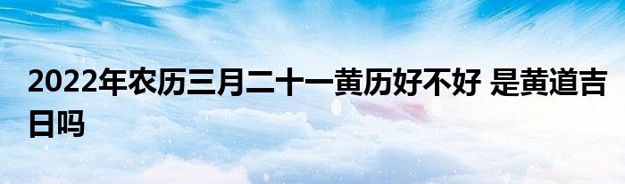 2022年农历三月二十一黄历好不好 是黄道吉日吗