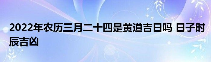 2022年农历三月二十四是黄道吉日吗 日子时辰吉凶