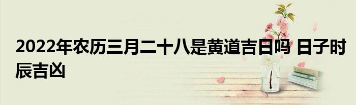 2022年农历三月二十八是黄道吉日吗 日子时辰吉凶