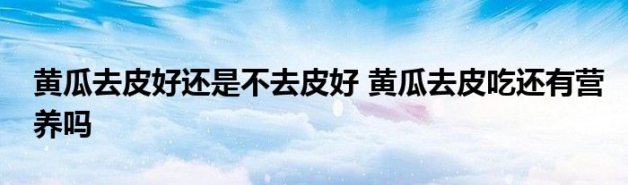 黄瓜去皮好还是不去皮好 黄瓜去皮吃还有营养吗
