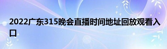 2022广东315晚会直播时间地址回放观看入口