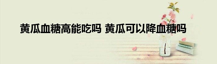 黄瓜血糖高能吃吗 黄瓜可以降血糖吗