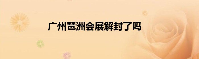 广州琶洲会展解封了吗