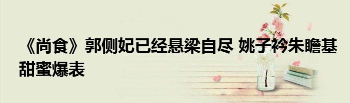 《尚食》郭侧妃已经悬梁自尽 姚子衿朱瞻基甜蜜爆表