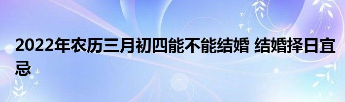 2022年农历三月初四能不能结婚 结婚择日宜忌