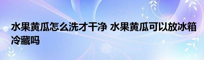 水果黄瓜怎么洗才干净 水果黄瓜可以放冰箱冷藏吗