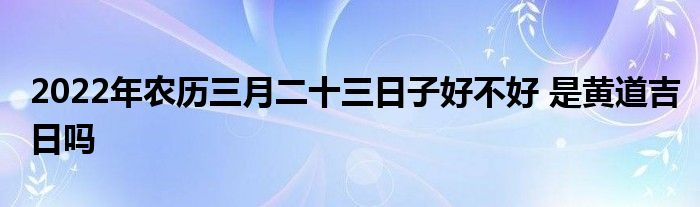 2022年农历三月二十三日子好不好 是黄道吉日吗