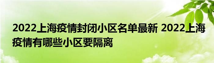 2022上海疫情封闭小区名单最新 2022上海疫情有哪些小区要隔离