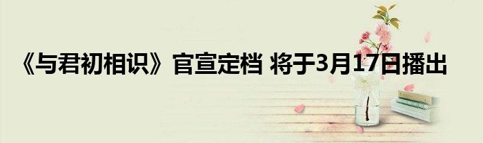 《与君初相识》官宣定档 将于3月17日播出