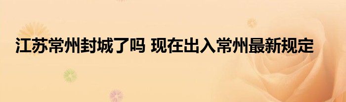 江苏常州封城了吗 现在出入常州最新规定