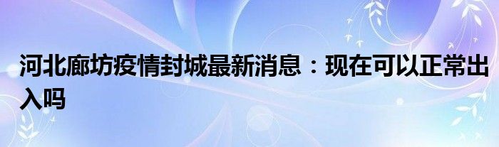 河北廊坊疫情封城最新消息：现在可以正常出入吗