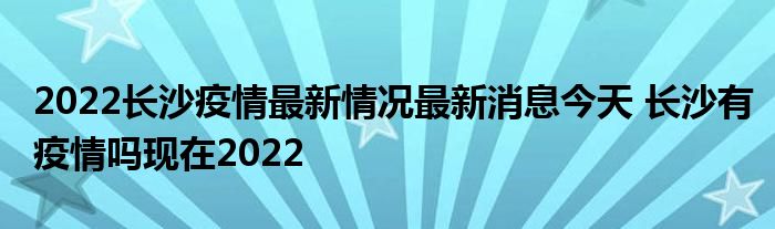 2022长沙疫情最新情况最新消息今天 长沙有疫情吗现在2022
