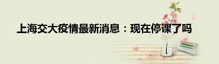 上海交大疫情最新消息：现在停课了吗