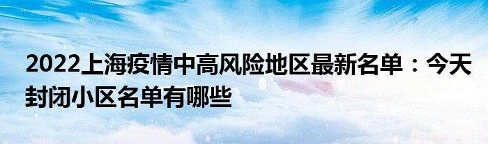 2022上海疫情中高风险地区最新名单：今天封闭小区名单有哪些