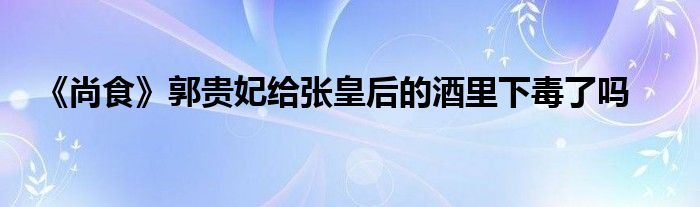 《尚食》郭贵妃给张皇后的酒里下毒了吗