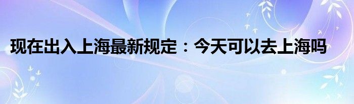 现在出入上海最新规定：今天可以去上海吗