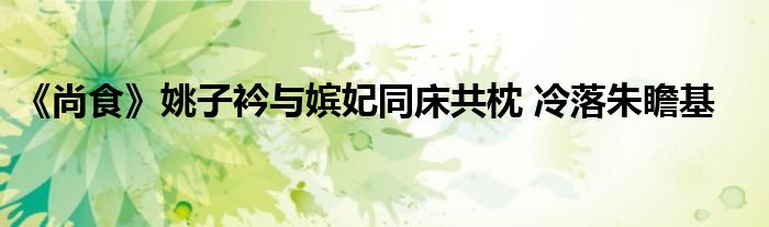 《尚食》姚子衿与嫔妃同床共枕 冷落朱瞻基