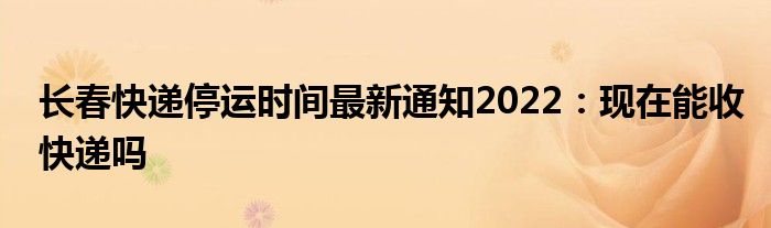 长春快递停运时间最新通知2022：现在能收快递吗