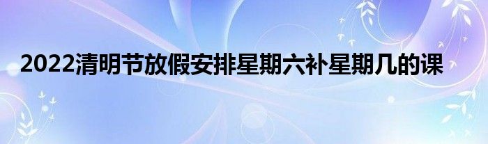 2022清明节放假安排星期六补星期几的课