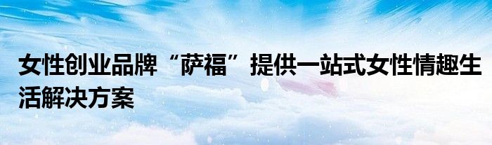 女性创业品牌“萨福”提供一站式女性情趣生活解决方案