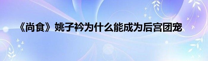 《尚食》姚子衿为什么能成为后宫团宠