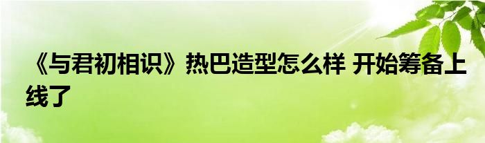 《与君初相识》热巴造型怎么样 开始筹备上线了