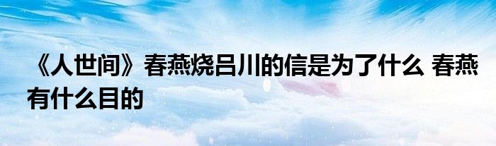 《人世间》春燕烧吕川的信是为了什么 春燕有什么目的