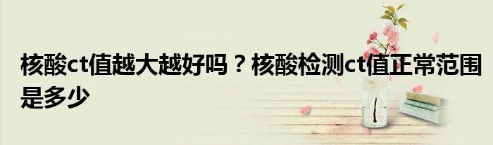 核酸ct值越大越好吗？核酸检测ct值正常范围是多少