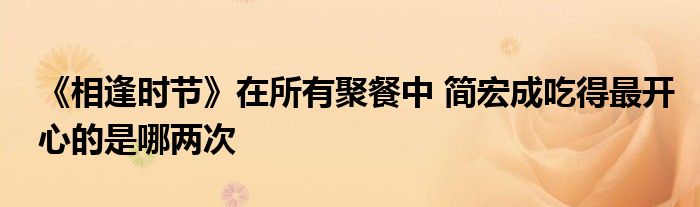 《相逢时节》在所有聚餐中 简宏成吃得最开心的是哪两次
