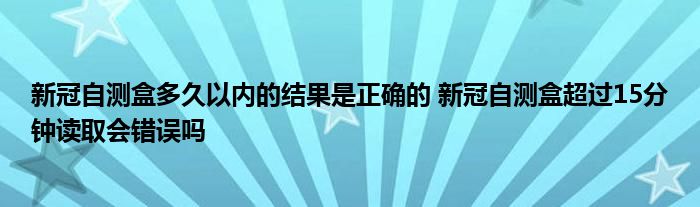 新冠自测盒多久以内的结果是正确的 新冠自测盒超过15分钟读取会错误吗
